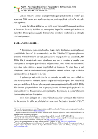 ALCAR - Associação Brasileira de Pesquisadores de História da Mídia
           4º Encontro do Núcleo Gaúcho de História da Mídia
           São Borja, RS - 14 e 15 de maio de 2012


         Um dos primeiros serviços a ser apropriados pelo jornalismo foi o Twitter5 que,
a partir de 2008, passou a ser usado amplamente na divulgação de notícias6 e interação
com o público.
         O jornal Zero Hora (ZH) criou seu perfil no serviço em 2008, passando a utilizar
a ferramenta de modo periódico no ano seguinte. O perfil é mantido pela redação de
Zero Hora Online para divulgação de manchetes, coberturas colaborativas e interação
com os seguidores7.


1 MÍDIA SOCIAL DIGITAL


         A denominação mídia social ganhou força a partir de algumas apropriações das
possibilidades da web 2.0 – termo cunhado por Tim O’Reilly (2005) para explicar um
conjunto de transformações da web, com destaque ao papel ativo do usuário (SAAD,
2008). Ela é caracterizada como plataforma, em que o conteúdo é gerado pelos
interagentes e não apenas por editores e programadores, como ocorria na fase anterior,
com sites mais estáticos e pouca possibilidade de interação. Na atual fase, a web
ultrapassa a conexão entre computadores, passando a conectar pessoas, o que se dá cada
vez mais através de dispositivos móveis.
         A ideia de que toda mídia deveria, por essência, ser social, cria a necessidade de
uma maior delimitação ao termo, optando-se por “mídia social digital” para caracterizar
esta nova ambiência de fluxos informacionais e comunicacionais (CARVALHO, 2010).
São sistemas que possibilitam usos e apropriações que envolvem participação ativa do
interagente através de comentários, recomendações, disseminação e compartilhamento
de conteúdo próprio ou de terceiros.
         Esses meios carregam em si uma potencialidade para o uso social. São exemplos
de ferramentas de mídia social digital serviços como Facebook8, Youtube9, Flickr10,


5
  Serviço de micromensagens ou microblogging criado em 2006, nos Estados Unidos, cujas postagens são limitadas a
140 caracteres. Endereço na web: http://twitter.com
6
   Os usos informativos e noticiosos do Twitter destacam-se em situações de conflito, como a Primavera Árabe, e de
tragédias, como terremotos e enchentes.
7
  Conforme observação realizada durante pesquisa de dissertação de Mestrado (CARVALHO, 2010).
8
  Serviço de rede social criado em 2004, nos Estados Unidos. Permite a criação de perfis pessoais e fanpages (páginas
para uso institucional ou comercial). Endereço na web: http://www.facebook.com
9
  Serviço de compartilhamento de vídeos fundado em 2005. Endereço na web: http://www.youtube.com
10
   Serviço de hospedagem e compartilhamento de imagens fundado em 2004, no Canadá. O serviço permite que as
imagens sejam etiquetadas através de tags, funcionando também como um fotolog. Endereço na web:
http://www.flickr.com/


                                                                                                                   2
 