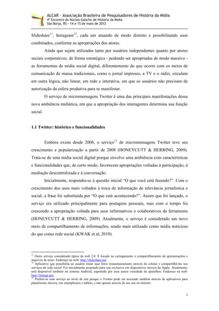 ALCAR - Associação Brasileira de Pesquisadores de História da Mídia
           4º Encontro do Núcleo Gaúcho de História da Mídia
           São Borja, RS - 14 e 15 de maio de 2012


Slideshare11, Instagram12, cada um atuando de modo distinto e possibilitando usos
combinados, conforme as apropriações dos atores.
          Ainda que sejam utilizadas tanto por usuários independentes quanto por atores
sociais corporativos, de forma estratégica - podendo ser apropriadas de modo massivo -
as ferramentas de mídia social digital, diferentemente do que ocorre com os meios de
comunicação de massa tradicionais, como o jornal impresso, a TV e o rádio, circulam
em outra lógica, não linear, em rede e interativa, em que os usuários não precisam de
autorização da esfera produtiva para se manifestar.
          O serviço de micromensagens Twitter é uma das principais manifestações dessa
nova ambiência midiática, em que a apropriação dos interagentes determina sua função
social.


1.1 Twitter: histórico e funcionalidades


          Embora exista desde 2006, o serviço13 de micromensagens Twitter teve seu
crescimento e popularização a partir de 2008 (HONEYCUTT & HERRING, 2009).
Trata-se de uma mídia social digital porque envolve uma ambiência com características
e funcionalidades que, de certo modo, favorecem apropriações voltadas à participação, à
mediação descentralizada e à conversação.
          Inicialmente, respondia-se à questão inicial “O que você está fazendo?”. Com o
crescimento dos usos mais voltados à troca de informação de relevância jornalística e
social, a frase foi substituída por “O que está acontecendo?”. Assim que foi lançado, o
serviço era utilizado principalmente para postagens pessoais, mas com o tempo foi
crescendo a apropriação voltada para usos informativos e colaborativos da ferramenta
(HONEYCUTT & HERRING, 2009). Atualmente, o serviço é considerado um novo
meio de compartilhamento de informações, sendo mais utilizado como mídia noticiosa
do que como rede social (KWAK et al, 2010).



11
   Outro serviço considerado típico da web 2.0. É focado no carregamento e compartilhamento de apresentações e
arquivos de texto. Endereço na web: http://slideshare.net
12
   Aplicativo que possibilita ao usuário tratar suas fotos instantaneamente através do celular e compartilhá-las nos
serviços de rede social. Foi inicialmente projetado para uso exclusivo em dispositivos móveis da Apple. Atualmente,
está disponível também no sistema Android, suportado por uma maior variedade de aparelhos. Endereço na web:
http://instagr.am/
13
   Prefere-se usar serviço ao invés de site porque o Twitter pode ser acessado também através de aplicativos para
plataformas móveis, em smartphones e tablets, e não apenas através de seu site na internet.


                                                                                                                  3
 