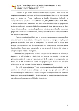 ALCAR - Associação Brasileira de Pesquisadores de História da Mídia
         4º Encontro do Núcleo Gaúcho de História da Mídia
         São Borja, RS - 14 e 15 de maio de 2012


       Diferente do que ocorre em muitas mídias sociais digitais - mais focadas no
suporte de redes sociais, com forte influência da preocupação com os laços interacionais
entre os atores, no Twitter predomina a função informativa, incluindo o
compartilhamento de notícias e links (KWAK et al, 2010; RECUERO e ZAGO, 2010).
A função informacional, no entanto, não deixa de se relacionar com as apropriações
conversacionais, pois uma apropriação informativa pode levar à conversação, e vice-
versa. A informação e a conversação podem ser entendidas como funções macro que
perpassam diferentes usos da ferramenta, uma espécie de hibridação que é característica
das mídias sociais digitais.
       As principais funcionalidades são as mentions, pelas quais os usuários podem
conversar entre si ou mencionar outros perfis presentes no serviço; os replies, que
permitem a conversa direta entre os interagentes; e os retweets ou RTs, usados para
replicar ou compartilhar uma informação dada por outra pessoa. Algumas dessas
funcionalidades foram sendo incorporadas ao serviço depois de terem sido criadas e
apropriadas pelos próprios interagentes.
   Uma importante apropriação do Twitter é o uso do sinal de sustenido “#” à frente de
expressões e palavras-chaves como forma de etiquetar os assuntos e agrupar as
postagens, que depois podem ser recuperadas através da pesquisa ou acompanhadas em
tempo real. A API aberta também facilita sua apropriação para diversos fins, por meio
de mixagens de suas funções originais com as de outros sistemas.
       Em 2010, uma mudança no Twitter incorporou algumas funcionalidades que já
existiam em aplicativos para utilização do serviço, ou que já eram adotadas
informalmente pelos interagentes. É o caso das replies, que hoje contam com um botão
específico. Sendo uma mídia social, a ferramenta pode ser apropriada para fins diversos,
dependendo do interesse e das habilidades dos usuários.




                                                                                       4
 