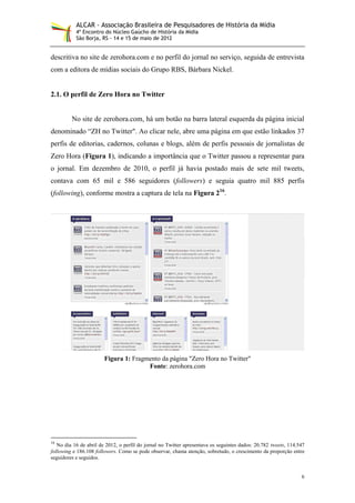 ALCAR - Associação Brasileira de Pesquisadores de História da Mídia
           4º Encontro do Núcleo Gaúcho de História da Mídia
           São Borja, RS - 14 e 15 de maio de 2012


descritiva no site de zerohora.com e no perfil do jornal no serviço, seguida de entrevista
com a editora de mídias sociais do Grupo RBS, Bárbara Nickel.


2.1. O perfil de Zero Hora no Twitter


         No site de zerohora.com, há um botão na barra lateral esquerda da página inicial
denominado “ZH no Twitter". Ao clicar nele, abre uma página em que estão linkados 37
perfis de editorias, cadernos, colunas e blogs, além de perfis pessoais de jornalistas de
Zero Hora (Figura 1), indicando a importância que o Twitter passou a representar para
o jornal. Em dezembro de 2010, o perfil já havia postado mais de sete mil tweets,
contava com 65 mil e 586 seguidores (followers) e seguia quatro mil 885 perfis
(following), conforme mostra a captura de tela na Figura 216.




                        Figura 1: Fragmento da página "Zero Hora no Twitter"
                                       Fonte: zerohora.com




16
   No dia 16 de abril de 2012, o perfil do jornal no Twitter apresentava os seguintes dados: 20.782 tweets, 114.547
following e 186.108 followers. Como se pode observar, chama atenção, sobretudo, o crescimento da proporção entre
seguidores e seguidos.


                                                                                                                 6
 