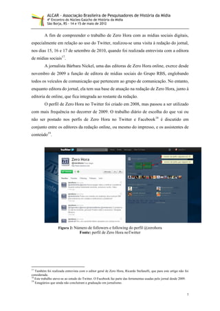 ALCAR - Associação Brasileira de Pesquisadores de História da Mídia
           4º Encontro do Núcleo Gaúcho de História da Mídia
           São Borja, RS - 14 e 15 de maio de 2012


         A fim de compreender o trabalho de Zero Hora com as mídias sociais digitais,
especialmente em relação ao uso do Twitter, realizou-se uma visita à redação do jornal,
nos dias 15, 16 e 17 de setembro de 2010, quando foi realizada entrevista com a editora
de mídias sociais17.
         A jornalista Bárbara Nickel, uma das editoras de Zero Hora online, exerce desde
novembro de 2009 a função de editora de mídias sociais do Grupo RBS, englobando
todos os veículos de comunicação que pertencem ao grupo de comunicação. No entanto,
enquanto editora do jornal, ela tem sua base de atuação na redação de Zero Hora, junto à
editoria de online, que fica integrada ao restante da redação.
         O perfil de Zero Hora no Twitter foi criado em 2008, mas passou a ser utilizado
com mais frequência no decorrer de 2009. O trabalho diário de escolha do que vai ou
não ser postado nos perfis de Zero Hora no Twitter e Facebook18 é discutido em
conjunto entre os editores da redação online, ou mesmo do impresso, e os assistentes de
conteúdo19.




                   Figura 2: Número de followers e following do perfil @zerohora
                                   Fonte: perfil de Zero Hora noTwitter




17
   Também foi realizada entrevista com o editor geral de Zero Hora, Ricardo Stefanelli, que para este artigo não foi
considerada.
18
   Este trabalho ateve-se ao estudo do Twitter. O Facebook faz parte das ferramentas usadas pelo jornal desde 2009.
19
   Estagiários que ainda não concluíram a graduação em jornalismo.


                                                                                                                  7
 
