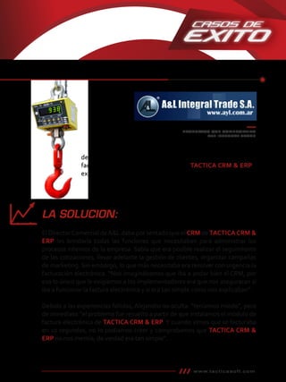 PRODUCTOS QUE COMERCIALIZA
A&L INTEGRAL TRADE
decidimos que el sistema anterior no nos podía resolver la
factura electrónica, tuvimos a mano a TACTICA CRM & ERP”,
explica Alejandro.
www.tacticasoft.com
LA SOLUCION:
El DirectorComercial deA&L daba por sentado que el CRM de TACTICA CRM &
ERP les brindaría todas las funciones que necesitaban para administrar los
procesos internos de la empresa. Sabía que era posible realizar el seguimiento
de las cotizaciones, llevar adelante la gestión de clientes, organizar campañas
de marketing. Sin embargo, lo que más necesitaba era resolver con urgencia la
facturación electrónica. “Nos imaginábamos que iba a andar bien el CRM, por
eso lo único que les exigíamos a los comerciales era que nos aseguraran si iba a
funcionar la factura electrónica y si era tan simple como nos explicaban”.
Debido a las experiencias fallidas, Alejandro no oculta: “teníamos miedo”, pero
de inmediato “el problema fue resuelto a partir de que instalamos el módulo de
factura electrónica de TACTICA CRM & ERP.Y cuando vimos que se facturaba
en 10 segundos, no lo podíamos creer y comprobamos queTACTICA CRM &
ERP no nos mentía, de verdad era tan simple”.
 