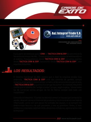 PRODUCTOS QUE COMERCIALIZA
A&L INTEGRAL TRADE
www.tacticasoft.com
LOS RESULTADOS:
El Director Comercial de A&L explica que si bien la empresa estaba muy
ordenada, “TACTICA CRM & ERP unió dos sistemas de gestión, porque
teníamos el de gestión comercial por un lado y el de servicio técnico por el otro,
y TACTICACRM & ERP lo que hizo fue amigar las partes”. En realidad,Alejandro
cuenta que el sistema los “amigó a todos” ya que, según explica, “ahora todos
los de comercial somos amigos de los de fábrica porque está todo con
trazabilidad”.
Como dice el directivo: “Cuando los técnicos arman un equipo que comercial lo
vendió, después vamos al historial del producto y nos encontramos con toda la
información, como con qué piezas fue armado ese equipo, si se compró con
determinada factura y de qué proveedor, y eso es grandioso. Antes, si bien
estábamos ordenados satelitalmente, ahora nos uniﬁcamos, aglomeramos más
la empresa”.
Fue a partir de entonces que el CRM de TACTICA CRM & ERP se convirtió en la
herramienta troncal deA&L. “Tanto producción como comercial está basado en
el sistema. Presupuestamos desde TACTICA CRM & ERP, cerramos pedidos
desde TACTICA CRM & ERP, facturamos desde TACTICA CRM & ERP”, dice
orgullosoAlejandro.
 