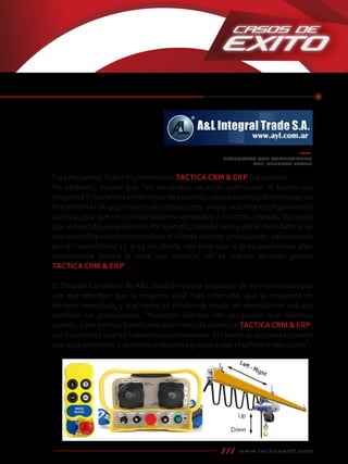 ParaAlejandro, haber implementado TACTICA CRM & ERP fue positivo.
No obstante, explica que “los resultados no están valorizados ni tienen una
magnitud si hablamos en términos de números, pero sí son muy bienvenidas las
herramientas de seguimiento de cotizaciones, ya que nosotros conﬁguramos el
sistema para que envíe recordatorios semanales a nuestros clientes, de modo
que eso nos da un parámetro. Por ejemplo, cuando vamos por el recordatorio 20
eso nos indica cuánto tiempo tuvo el cliente nuestro presupuesto, pero cuando
por el recordatorio 12 o 13 un cliente nos pide que le presupuestemos algo
nuevamente porque lo tiene que comprar, ahí es cuando decimos gracias
TACTICA CRM & ERP”.
El Director Comercial de A&L también valora la opinión de sus contactos cada
vez que perciben que la empresa está más ordenada, que la respuesta es
siempre inmediata, y que nunca se olvidan de enviar un recordatorio una vez
remitido un presupuesto. “Nuestros clientes nos preguntan qué estamos
usando, y por eso nos boniﬁcaron dos meses de abono de TACTICACRM & ERP,
por los clientes que les habíamos recomendado. El cliente se da cuenta cuando
uno está ordenado, y estamos ordenados gracias a que el software nos ayuda”.
www.tacticasoft.com
PRODUCTOS QUE COMERCIALIZA
A&L INTEGRAL TRADE
 