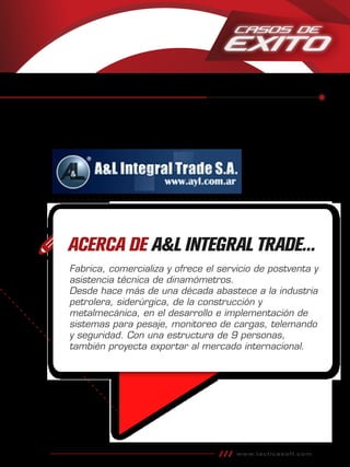 www.tacticasoft.com
ACERCA DE A&L INTEGRAL TRADE...
Fabrica, comercializa y ofrece el servicio de postventa y
asistencia técnica de dinamómetros.
Desde hace más de una década abastece a la industria
petrolera, siderúrgica, de la construcción y
metalmecánica, en el desarrollo e implementación de
sistemas para pesaje, monitoreo de cargas, telemando
y seguridad. Con una estructura de 9 personas,
también proyecta exportar al mercado internacional.
 