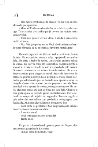 ALCATEIAS10
- Não tenho problemas de ereção, Vilma. Sou menos
idoso do que aparento.
- Mesmo? Então eu adoraria dar uma bela trepada con-
tigo. Tirar as teias de aranha que já devem ser muitas nessa
tabaca velha.
- Você não parece ser tão idosa. E ainda é uma coroa
muito atraente.
- Fico feliz que pense assim. Você não ficaria me achan-
do uma oferecida se eu te chamasse pra um motel agora?
Quando pegaram um táxi, o casal se sentou no banco
de trás. Ela o acariciou sobre a calça, apalpando o caralho
dele. Ele abriu o fecho da roupa. Um caralho enorme saltou
da cueca. Ela sorriu contente. Masturbou vagarosamente o
sexo dele, tendo o cuidado de não ser percebida pelo taxista.
O mastro cresceu em sua mão e ficou duríssimo. Ela suava.
Estava ansiosa para chegar ao motel. Antes de descerem do
carro, ele guardou o pênis. Ela o pegou pela mão e quase o ar-
rastou para dentro do quarto, fazendo-o se apoiar sempre na
bengala. Quase não esperou que ele pagasse a corrida. Nem
bem fecharam a porta do quarto, começaram o sarro. Ela pu-
lou algumas etapas até cair de boca no pau dele. Chupou-o
com gula, quase o fazendo gozar imediatamente. Havia re-
tirado as roupas do sujeito em segundos. Tentava engolir a
peia até o talo, mas babava com profusão e se engasgava com
facilidade. Aí, notou algo diferente. Perguntou-lhe:
- Você pinta os pentelhos? São desprovidos de cabelos
brancos, tão comum na tua idade.
- A cor é natural.
- Você tem quantos anos de idade?
- Trinta anos.
Ela parou e ficou olhando, pasma, para ele. Depois, deu
uma sonora gargalhada. Ele disse:
- Eu não estou brincando. Veja:
 