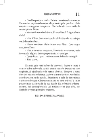 EHROS TOMASINI 11
- O velho puxou a barba. Esta se descolou do seu rosto.
Para maior espanto da coroa, ele puxou a pele que lhe cobria
o rosto e as rugas se romperam. Ela ainda não tinha saído da
sua surpresa. Disse:
- Você está usando disfarce. Pra quê isso? É algum ban-
dido?
- Não, Vilma. Sou um ex-policial disfarçado. Achei que
você deveria saber...
- Nossa, você tem idade de ser meu filho... Que vergo-
nha, meu Deus.
- Não, não tenha vergonha. Se eu não te quisesse, teria
inventado alguma desculpa para não vir contigo.
- Quer dizer... que... vai continuar fodendo comigo?
- Sim, claro...
Ela não quis mais saber de conversa. Jogou-o sobre a
cama e subiu sobre ele. Ainda estava vestida. Despiu-se com
urgência, já ajoelhada e de pernas abertas. Limpou o rosto
dele dos restos do disfarce. Achou-o muito bonito. Ainda não
acreditava em tudo aquilo. Examinou a pele do seu tronco
e dos seus braços. Olhou suas mãos. O cara era real e tinha
pouco mais da metade de sua idade. Ela o beijou ardente-
memte. Foi correspondida. Aí, fincou-se na pica dele. Foi
quando teve seu primeiro orgasmo.
FIM DA PRIMEIRA PARTE.
 