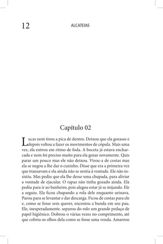 ALCATEIAS12
Capítulo 02
Lucas nem tirou a pica de dentro. Deixou que ela gozasse e
depois voltou a fazer os movimentos de cópula. Mais uma
vez, ela entrou em ritmo de foda. A boceta já estava enchar-
cada e nem foi preciso muito para ela gozar novamente. Quis
parar um pouco mas ele não deixou. Virou-a de costas mas
ela se negou a lhe dar o cuzinho. Disse que era a primeira vez
que transavam e ela ainda não se sentia à vontade. Ele não in-
sistiu. Mas pediu que ela lhe desse uma chupada, para aliviar
a vontade de ejacular. O rapaz não tinha gozado ainda. Ela
pediu para ir ao banheiro, pois alegou estar já se mijando. Ele
a seguiu. Ela ficou chupando a rola dele enquanto urinava.
Parou para se levantar e dar descarga. Ficou de costas para ele
e, como se fosse sem querer, encostou a bunda em seu pau.
Ele, inesperadamente. separou do rolo um grande pedaço de
papel higiênico. Dobrou-o várias vezes no comprimento, até
que cobriu os olhos dela como se fosse uma venda. Amarrou
 