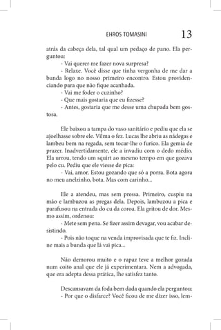 EHROS TOMASINI 13
atrás da cabeça dela, tal qual um pedaço de pano. Ela per-
guntou:
- Vai querer me fazer nova surpresa?
- Relaxe. Você disse que tinha vergonha de me dar a
bunda logo no nosso primeiro encontro. Estou providen-
ciando para que não fique acanhada.
- Vai me foder o cuzinho?
- Que mais gostaria que eu fizesse?
- Antes, gostaria que me desse uma chupada bem gos-
tosa.
Ele baixou a tampa do vaso sanitário e pediu que ela se
ajoelhasse sobre ele. Vilma o fez. Lucas lhe abriu as nádegas e
lambeu bem na regada, sem tocar-lhe o furico. Ela gemia de
prazer. Inadvertidamente, ele a invadiu com o dedo médio.
Ela urrou, tendo um squirt ao mesmo tempo em que gozava
pelo cu. Pediu que ele viesse de pica:
- Vai, amor. Estou gozando que só a porra. Bota agora
no meu anelzinho, bota. Mas com carinho...
Ele a atendeu, mas sem pressa. Primeiro, cuspiu na
mão e lambuzou as pregas dela. Depois, lambuzou a pica e
parafusou na entrada do cu da coroa. Ela gritou de dor. Mes-
mo assim, ordenou:
- Mete sem pena. Se fizer assim devagar, vou acabar de-
sistindo.
- Pois não toque na venda improvisada que te fiz. Incli-
ne mais a bunda que lá vai pica...
Não demorou muito e o rapaz teve a melhor gozada
num coito anal que ele já experimentara. Nem a advogada,
que era adepta dessa prática, lhe satisfez tanto.
Descansavam da foda bem dada quando ela perguntou:
- Por que o disfarce? Você ficou de me dizer isso, lem-
 