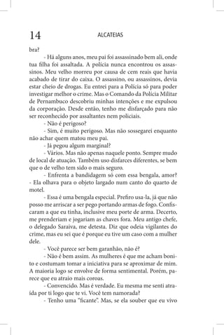 ALCATEIAS14
bra?
- Há alguns anos, meu pai foi assassinado bem ali, onde
tua filha foi assaltada. A polícia nunca encontrou os assas-
sinos. Meu velho morreu por causa de cem reais que havia
acabado de tirar do caixa. O assassino, ou assassinos, devia
estar cheio de drogas. Eu entrei para a Polícia só para poder
investigar melhor o crime. Mas o Comando da Polícia Militar
de Pernambuco descobriu minhas intenções e me expulsou
da corporação. Desde então, tenho me disfarçado para não
ser reconhecido por assaltantes nem policiais.
- Não é perigoso?
- Sim, é muito perigoso. Mas não sossegarei enquanto
não achar quem matou meu pai.
- Já pegou algum marginal?
- Vários. Mas não apenas naquele ponto. Sempre mudo
de local de atuação. Também uso disfarces diferentes, se bem
que o de velho tem sido o mais seguro.
- Enfrenta a bandidagem só com essa bengala, amor?
- Ela olhava para o objeto largado num canto do quarto de
motel.
- Essa é uma bengala especial. Prefiro usa-la, já que não
posso me arriscar a ser pego portando armas de fogo. Confis-
caram a que eu tinha, inclusive meu porte de arma. Decerto,
me prenderiam e jogariam as chaves fora. Meu antigo chefe,
o delegado Saraiva, me detesta. Diz que odeia vigilantes do
crime, mas eu sei que é porque eu tive um caso com a mulher
dele.
- Você parece ser bem garanhão, não é?
- Não é bem assim. As mulheres é que me acham boni-
to e costumam tomar a iniciativa para se aproximar de mim.
A maioria logo se envolve de forma sentimental. Porém, pa-
rece que eu atraio mais coroas.
- Convencido. Mas é verdade. Eu mesma me senti atra-
ída por ti logo que te vi. Você tem namorada?
- Tenho uma “ficante”. Mas, se ela souber que eu vivo
 