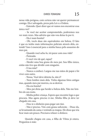 EHROS TOMASINI 15
nessa vida perigosa, com certeza não vai querer permanecer
comigo. Ela é advogada, preza pela Lei e a Ordem.
- Entendo. Quer dizer que só vamos nos encontrar essa
única vez?
- Se você me aceitar comprometido, poderemos nos
ver mais vezes. Mas advirto que não vou deixa-la por ti.
- Ela é mais bonita?
- Oh, vocês duas são equivalentes em beleza. O fato
é que eu tenho mais informações policiais através dela, en-
tende? Isso é essencial para a minha busca pelo assassino do
meu pai.
- Quando você acha-lo, irá parar com essa vida?
- Pretendo.
- E você vive de quê, rapaz?
- Herdei uma boa grana do meu pai. Sou filho único,
então não tive que dividir com ninguém.
- E tua mãe?
- Nunca a conheci. Largou-me nas mãos de papai e foi
viver com outro.
- Nossa. Você deve detesta-la, não é?
- Nem lembro mais dela. Tinha algumas fotos antigas
mas, quando meu pai morreu, eu as destruí.
- Ela era bonita?
- Meu pai dizia que herdei a beleza dela. Não me lem-
bro do seu rosto.
- Minha pobre criança. Espero que encontre logo o que
procura. Mas agora preciso ir-me. Minha filha já deve ter
chegado em casa.
- Dou-te o dinheiro para pegar um táxi.
- Não é preciso. Vim com grana suficiente. - Disse ela,
se levantando da cama e vestindo as roupas. Ele disse que iria
ficar mais um pouco. Precisava refazer o disfarce.
Quando chegou em casa, a filha de Vilma já estava.
Perguntou à mãe:
 