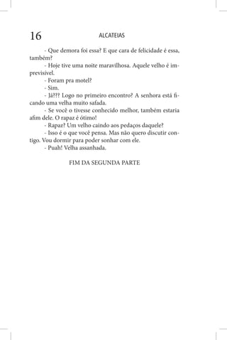 ALCATEIAS16
- Que demora foi essa? E que cara de felicidade é essa,
também?
- Hoje tive uma noite maravilhosa. Aquele velho é im-
previsível.
- Foram pra motel?
- Sim.
- Já??? Logo no primeiro encontro? A senhora está fi-
cando uma velha muito safada.
- Se você o tivesse conhecido melhor, também estaria
afim dele. O rapaz é ótimo!
- Rapaz? Um velho caindo aos pedaços daquele?
- Isso é o que você pensa. Mas não quero discutir con-
tigo. Vou dormir para poder sonhar com ele.
- Puah! Velha assanhada.
FIM DA SEGUNDA PARTE
 