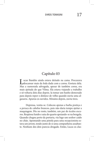 EHROS TOMASINI 17
Capítulo 03
Lucas Bandito ainda estava deitado na cama. Procurava
descansar mais da foda dada com a coroa. Gostara dela.
Mas a namorada advogada, apesar de também coroa, era
mais ajeitada do que Vilma. Ela estava viajando a trabalho
e só voltaria dois dias depois. Ia tomar um banho demorado
para depois repor o disfarce de velho quando ouviu uma al-
gazarra. Apurou os ouvidos. Minutos depois, ouviu tiros.
Depressa, vestiu-se. Colocou apenas a barba postiça e
a peruca de cabelos brancos, pois não daria tempo ajeitar a
maquiagem. Pôs no rosto, também, um par de óculos escu-
ros. Respirou fundo e saiu do quarto apoiando-se na bengala.
Quando chegou perto da portaria, viu logo um senhor caído
no chão. Apontando uma pistola para uma recepcionista es-
tava um jovem, tendo junto de si uma companheira assaltan-
te. Nenhum dos dois parecia drogado. Então, Lucas os clas-
 