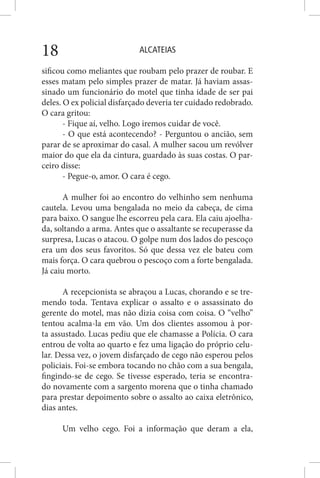 ALCATEIAS18
sificou como meliantes que roubam pelo prazer de roubar. E
esses matam pelo simples prazer de matar. Já haviam assas-
sinado um funcionário do motel que tinha idade de ser pai
deles. O ex policial disfarçado deveria ter cuidado redobrado.
O cara gritou:
- Fique aí, velho. Logo iremos cuidar de você.
- O que está acontecendo? - Perguntou o ancião, sem
parar de se aproximar do casal. A mulher sacou um revólver
maior do que ela da cintura, guardado às suas costas. O par-
ceiro disse:
- Pegue-o, amor. O cara é cego.
A mulher foi ao encontro do velhinho sem nenhuma
cautela. Levou uma bengalada no meio da cabeça, de cima
para baixo. O sangue lhe escorreu pela cara. Ela caiu ajoelha-
da, soltando a arma. Antes que o assaltante se recuperasse da
surpresa, Lucas o atacou. O golpe num dos lados do pescoço
era um dos seus favoritos. Só que dessa vez ele bateu com
mais força. O cara quebrou o pescoço com a forte bengalada.
Já caiu morto.
A recepcionista se abraçou a Lucas, chorando e se tre-
mendo toda. Tentava explicar o assalto e o assassinato do
gerente do motel, mas não dizia coisa com coisa. O “velho”
tentou acalma-la em vão. Um dos clientes assomou à por-
ta assustado. Lucas pediu que ele chamasse a Polícia. O cara
entrou de volta ao quarto e fez uma ligação do próprio celu-
lar. Dessa vez, o jovem disfarçado de cego não esperou pelos
policiais. Foi-se embora tocando no chão com a sua bengala,
fingindo-se de cego. Se tivesse esperado, teria se encontra-
do novamente com a sargento morena que o tinha chamado
para prestar depoimento sobre o assalto ao caixa eletrônico,
dias antes.
Um velho cego. Foi a informação que deram a ela,
 