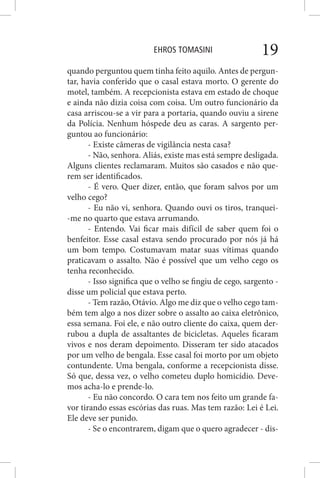 EHROS TOMASINI 19
quando perguntou quem tinha feito aquilo. Antes de pergun-
tar, havia conferido que o casal estava morto. O gerente do
motel, também. A recepcionista estava em estado de choque
e ainda não dizia coisa com coisa. Um outro funcionário da
casa arriscou-se a vir para a portaria, quando ouviu a sirene
da Polícia. Nenhum hóspede deu as caras. A sargento per-
guntou ao funcionário:
- Existe câmeras de vigilância nesta casa?
- Não, senhora. Aliás, existe mas está sempre desligada.
Alguns clientes reclamaram. Muitos são casados e não que-
rem ser identificados.
- É vero. Quer dizer, então, que foram salvos por um
velho cego?
- Eu não vi, senhora. Quando ouvi os tiros, tranquei-
-me no quarto que estava arrumando.
- Entendo. Vai ficar mais difícil de saber quem foi o
benfeitor. Esse casal estava sendo procurado por nós já há
um bom tempo. Costumavam matar suas vítimas quando
praticavam o assalto. Não é possível que um velho cego os
tenha reconhecido.
- Isso significa que o velho se fingiu de cego, sargento -
disse um policial que estava perto.
- Tem razão, Otávio. Algo me diz que o velho cego tam-
bém tem algo a nos dizer sobre o assalto ao caixa eletrônico,
essa semana. Foi ele, e não outro cliente do caixa, quem der-
rubou a dupla de assaltantes de bicicletas. Aqueles ficaram
vivos e nos deram depoimento. Disseram ter sido atacados
por um velho de bengala. Esse casal foi morto por um objeto
contundente. Uma bengala, conforme a recepcionista disse.
Só que, dessa vez, o velho cometeu duplo homicídio. Deve-
mos acha-lo e prende-lo.
- Eu não concordo. O cara tem nos feito um grande fa-
vor tirando essas escórias das ruas. Mas tem razão: Lei é Lei.
Ele deve ser punido.
- Se o encontrarem, digam que o quero agradecer - dis-
 