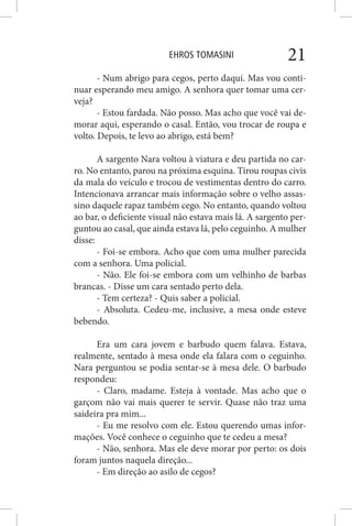 EHROS TOMASINI 21
- Num abrigo para cegos, perto daqui. Mas vou conti-
nuar esperando meu amigo. A senhora quer tomar uma cer-
veja?
- Estou fardada. Não posso. Mas acho que você vai de-
morar aqui, esperando o casal. Então, vou trocar de roupa e
volto. Depois, te levo ao abrigo, está bem?
A sargento Nara voltou à viatura e deu partida no car-
ro. No entanto, parou na próxima esquina. Tirou roupas civis
da mala do veículo e trocou de vestimentas dentro do carro.
Intencionava arrancar mais informação sobre o velho assas-
sino daquele rapaz também cego. No entanto, quando voltou
ao bar, o deficiente visual não estava mais lá. A sargento per-
guntou ao casal, que ainda estava lá, pelo ceguinho. A mulher
disse:
- Foi-se embora. Acho que com uma mulher parecida
com a senhora. Uma policial.
- Não. Ele foi-se embora com um velhinho de barbas
brancas. - Disse um cara sentado perto dela.
- Tem certeza? - Quis saber a policial.
- Absoluta. Cedeu-me, inclusive, a mesa onde esteve
bebendo.
Era um cara jovem e barbudo quem falava. Estava,
realmente, sentado à mesa onde ela falara com o ceguinho.
Nara perguntou se podia sentar-se à mesa dele. O barbudo
respondeu:
- Claro, madame. Esteja à vontade. Mas acho que o
garçom não vai mais querer te servir. Quase não traz uma
saideira pra mim...
- Eu me resolvo com ele. Estou querendo umas infor-
mações. Você conhece o ceguinho que te cedeu a mesa?
- Não, senhora. Mas ele deve morar por perto: os dois
foram juntos naquela direção...
- Em direção ao asilo de cegos?
 
