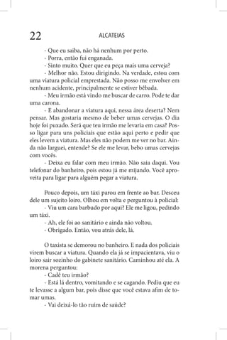 ALCATEIAS22
- Que eu saiba, não há nenhum por perto.
- Porra, então fui enganada.
- Sinto muito. Quer que eu peça mais uma cerveja?
- Melhor não. Estou dirigindo. Na verdade, estou com
uma viatura policial emprestada. Não posso me envolver em
nenhum acidente, principalmente se estiver bêbada.
- Meu irmão está vindo me buscar de carro. Pode te dar
uma carona.
- E abandonar a viatura aqui, nessa área deserta? Nem
pensar. Mas gostaria mesmo de beber umas cervejas. O dia
hoje foi puxado. Será que teu irmão me levaria em casa? Pos-
so ligar para uns policiais que estão aqui perto e pedir que
eles levem a viatura. Mas eles não podem me ver no bar. Ain-
da não larguei, entende? Se ele me levar, bebo umas cervejas
com vocês.
- Deixa eu falar com meu irmão. Não saia daqui. Vou
telefonar do banheiro, pois estou já me mijando. Você apro-
veita para ligar para alguém pegar a viatura.
Pouco depois, um táxi parou em frente ao bar. Desceu
dele um sujeito loiro. Olhou em volta e perguntou à policial:
- Viu um cara barbudo por aqui? Ele me ligou, pedindo
um táxi.
- Ah, ele foi ao sanitário e ainda não voltou.
- Obrigado. Então, vou atrás dele, lá.
O taxista se demorou no banheiro. E nada dos policiais
virem buscar a viatura. Quando ela já se impacientava, viu o
loiro sair sozinho do gabinete sanitário. Caminhou até ela. A
morena perguntou:
- Cadê teu irmão?
- Está lá dentro, vomitando e se cagando. Pediu que eu
te levasse a algum bar, pois disse que você estava afim de to-
mar umas.
- Vai deixá-lo tão ruim de saúde?
 