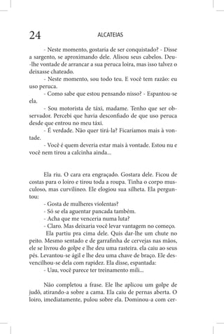 ALCATEIAS24
- Neste momento, gostaria de ser conquistado? - Disse
a sargento, se aproximando dele. Alisou seus cabelos. Deu-
-lhe vontade de arrancar a sua peruca loira, mas isso talvez o
deixasse chateado.
- Neste momento, sou todo teu. E você tem razão: eu
uso peruca.
- Como sabe que estou pensando nisso? - Espantou-se
ela.
- Sou motorista de táxi, madame. Tenho que ser ob-
servador. Percebi que havia desconfiado de que uso peruca
desde que entrou no meu táxi.
- É verdade. Não quer tirá-la? Ficaríamos mais à von-
tade.
- Você é quem deveria estar mais à vontade. Estou nu e
você nem tirou a calcinha ainda...
Ela riu. O cara era engraçado. Gostara dele. Ficou de
costas para o loiro e tirou toda a roupa. Tinha o corpo mus-
culoso, mas curvilíneo. Ele elogiou sua silheta. Ela pergun-
tou:
- Gosta de mulheres violentas?
- Só se ela aguentar pancada também.
- Acha que me venceria numa luta?
- Claro. Mas deixaria você levar vantagem no começo.
Ela partiu pra cima dele. Quis dar-lhe um chute no
peito. Mesmo sentado e de garrafinha de cervejas nas mãos,
ele se livrou do golpe e lhe deu uma rasteira. ela caiu ao seus
pés. Levantou-se ágil e lhe deu uma chave de braço. Ele des-
vencilhou-se dela com rapidez. Ela disse, espantada:
- Uau, você parece ter treinamento mili...
Não completou a frase. Ele lhe aplicou um golpe de
judô, atirando-a sobre a cama. Ela caiu de pernas aberta. O
loiro, imediatamente, pulou sobre ela. Dominou-a com cer-
 