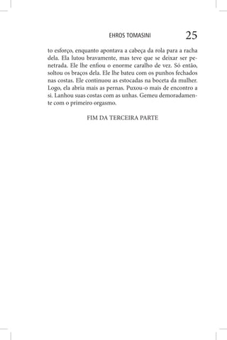 EHROS TOMASINI 25
to esforço, enquanto apontava a cabeça da rola para a racha
dela. Ela lutou bravamente, mas teve que se deixar ser pe-
netrada. Ele lhe enfiou o enorme caralho de vez. Só então,
soltou os braços dela. Ele lhe bateu com os punhos fechados
nas costas. Ele continuou as estocadas na boceta da mulher.
Logo, ela abria mais as pernas. Puxou-o mais de encontro a
si. Lanhou suas costas com as unhas. Gemeu demoradamen-
te com o primeiro orgasmo.
FIM DA TERCEIRA PARTE
 