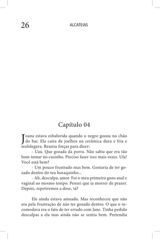 ALCATEIAS26
Capítulo 04
Joana estava esbaforida quando o negro gozou no chão
do bar. Ela caíra de joelhos na cerâmica dura e fria e
resfolegava. Reuniu forças para dizer:
- Uau. Que gozada da porra. Não sabia que era tão
bom tomar no cusinho. Preciso fazer isso mais vezes. Ufa!
Você está bem?
- Um pouco frustrado mas bem. Gostaria de ter go-
zado dentro do teu buraquinho...
- Ah, desculpa, amor. Foi o meu primeiro gozo anal e
vaginal ao mesmo tempo. Pensei que ia morrer de prazer.
Depois, repetiremos a dose, tá?
Ele ainda estava amuado. Mas reconheceu que não
era pela frustração de não ter gozado dentro. O que o in-
comodava era o fato de ter errado com Jane. Tinha pedido
desculpas a ela mas ainda não se sentia bem. Pretendia
 