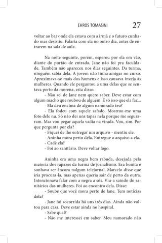 EHROS TOMASINI 27
voltar ao bar onde ela estava com a irmã e o futuro cunha-
do mas desistiu. Falaria com ela no outro dia, antes de en-
trarem na sala de aula.
Na noite seguinte, porém, esperou por ela em vão,
diante do portão de entrada. Jane não foi pra faculda-
de. Também não apareceu nos dias seguintes. Da turma,
ninguém sabia dela. A jovem não tinha amigas no curso.
Aproximava-se mais dos homens e isso causava inveja às
mulheres. Quando ele perguntou a uma delas que se sen-
tava perto da morena, esta disse:
- Não sei de Jane nem quero saber. Deve estar com
algum macho que roubou de alguém. É só isso que ela faz...
- Ela deu encima de algum namorado teu?
- Ela fodeu com aquele safado. Mostrou-me uma
foto dele nu. Só não dei uns tapas nela porque me segura-
ram. Mas vou pegar aquela vadia na virada. Vou, sim. Por
que pergunta por ela?
- Fiquei de lhe entregar um arquivo - mentiu ele.
- Aninha mora perto dela. Entregue o arquivo a ela.
- Cadê ela?
- Foi ao sanitário. Deve voltar logo.
Aninha era uma negra bem rabuda, desejada pela
maioria dos rapazes da turma de jornalismo. Era bonita e
sonhava ser âncora nalgum telejornal. Marcelo disse que
iria procura-la, mas apenas queria sair de perto da outra.
Intencionava falar com a negra a sós. Viu-a saindo do sa-
nitários das mulheres. Foi ao encontro dela. Disse:
- Soube que você mora perto de Jane. Tem notícias
dela?
- Jane foi socorrida há uns três dias. Ainda não vol-
tou para casa. Deve estar ainda no hospital.
- Sabe qual?
- Não me interessei em saber. Meu namorado não
 