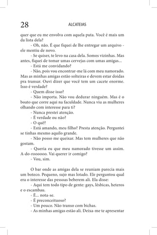ALCATEIAS28
quer que eu me envolva com aquela puta. Você é mais um
da lista dela?
- Oh, não. É que fiquei de lhe entregar um arquivo -
ele mentiu de novo.
- Se quiser, te levo na casa dela. Somos vizinhas. Mas
antes, fiquei de tomar umas cervejas com umas amigas...
- Está me convidando?
- Não, pois vou encontrar-me lá com meu namorado.
Mas as minhas amigas estão solteiras e devem estar doidas
pra transar. Ouvi dizer que você tem um cacete enorme.
Isso é verdade?
- Quem disse isso?
- Não importa. Não vou dedurar ninguém. Mas é o
boato que corre aqui na faculdade. Nunca viu as mulheres
olhando com interesse para ti?
- Nunca prestei atenção.
- É verdade ou não?
- O quê?
- Está amando, meu filho? Presta atenção. Perguntei
se tinhas mesmo aquilo grande.
- Não posso me queixar. Mas tem mulheres que não
gostam.
- Queria eu que meu namorado tivesse um assim.
A-do-roooooo. Vai querer ir comigo?
- Vou, sim.
O bar onde as amigas dela se reuniam parecia mais
um boteco. Pequeno, sujo mas lotado. Ele perguntou qual
era o interesse das pessoas beberem ali. Ela disse:
- Aqui tem todo tipo de gente: gays, lésbicas, heteros
e o escambau.
- É... nota-se.
- É preconceituoso?
- Um pouco. Não transo com bichas.
- As minhas amigas estão ali. Deixa-me te apresentar
 
