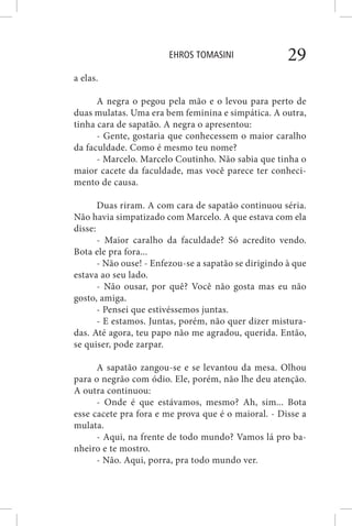 EHROS TOMASINI 29
a elas.
A negra o pegou pela mão e o levou para perto de
duas mulatas. Uma era bem feminina e simpática. A outra,
tinha cara de sapatão. A negra o apresentou:
- Gente, gostaria que conhecessem o maior caralho
da faculdade. Como é mesmo teu nome?
- Marcelo. Marcelo Coutinho. Não sabia que tinha o
maior cacete da faculdade, mas você parece ter conheci-
mento de causa.
Duas riram. A com cara de sapatão continuou séria.
Não havia simpatizado com Marcelo. A que estava com ela
disse:
- Maior caralho da faculdade? Só acredito vendo.
Bota ele pra fora...
- Não ouse! - Enfezou-se a sapatão se dirigindo à que
estava ao seu lado.
- Não ousar, por quê? Você não gosta mas eu não
gosto, amiga.
- Pensei que estivéssemos juntas.
- E estamos. Juntas, porém, não quer dizer mistura-
das. Até agora, teu papo não me agradou, querida. Então,
se quiser, pode zarpar.
A sapatão zangou-se e se levantou da mesa. Olhou
para o negrão com ódio. Ele, porém, não lhe deu atenção.
A outra continuou:
- Onde é que estávamos, mesmo? Ah, sim... Bota
esse cacete pra fora e me prova que é o maioral. - Disse a
mulata.
- Aqui, na frente de todo mundo? Vamos lá pro ba-
nheiro e te mostro.
- Não. Aqui, porra, pra todo mundo ver.
 