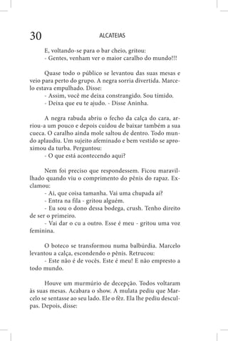 ALCATEIAS30
E, voltando-se para o bar cheio, gritou:
- Gentes, venham ver o maior caralho do mundo!!!
Quase todo o público se levantou das suas mesas e
veio para perto do grupo. A negra sorria divertida. Marce-
lo estava empulhado. Disse:
- Assim, você me deixa constrangido. Sou tímido.
- Deixa que eu te ajudo. - Disse Aninha.
A negra rabuda abriu o fecho da calça do cara, ar-
riou-a um pouco e depois cuidou de baixar também a sua
cueca. O caralho ainda mole saltou de dentro. Todo mun-
do aplaudiu. Um sujeito afeminado e bem vestido se apro-
ximou da turba. Perguntou:
- O que está acontecendo aqui?
Nem foi preciso que respondessem. Ficou maravil-
lhado quando viu o comprimento do pênis do rapaz. Ex-
clamou:
- Ai, que coisa tamanha. Vai uma chupada aí?
- Entra na fila - gritou alguém.
- Eu sou o dono dessa bodega, crush. Tenho direito
de ser o primeiro.
- Vai dar o cu a outro. Esse é meu - gritou uma voz
feminina.
O boteco se transformou numa balbúrdia. Marcelo
levantou a calça, escondendo o pênis. Retrucou:
- Este não é de vocês. Este é meu! E não empresto a
todo mundo.
Houve um murmúrio de decepção. Todos voltaram
às suas mesas. Acabara o show. A mulata pediu que Mar-
celo se sentasse ao seu lado. Ele o fêz. Ela lhe pediu descul-
pas. Depois, disse:
 