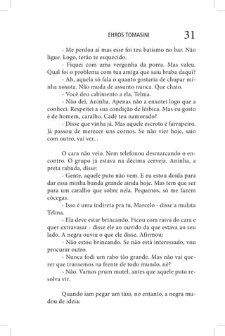 EHROS TOMASINI 31
- Me perdoa aí mas esse foi teu batismo no bar. Não
ligue. Logo, terão te esquecido.
- Fiquei com uma vergonha da porra. Mas valeu.
Qual foi o problema com tua amiga que saiu braba daqui?
- Ah, aquela só fala o quanto gostaria de chupar mi-
nha xoxota. Não muda de assunto nunca. Que chato.
- Você deu cabimento a ela, Telma.
- Não dei, Aninha. Apenas não a enxotei logo que a
conheci. Respeitei a sua condição de lésbica. Mas eu gosto
é de homem, caralho. Cadê teu namorado?
- Disse que vinha já. Mas aquele escroto é farrapeiro.
Já passou de merecer uns cornos. Se não vier hoje, saio
com outro, vai ver...
O cara não veio. Nem telefonou desmarcando o en-
contro. O grupo já estava na décima cerveja. Aninha, a
preta rabuda, disse:
- Gente, aquele puto não vem. E eu estou doida para
dar essa minha bunda grande ainda hoje. Mas tem que ser
para um caralho que sobre nela. Pequenos, só me fazem
cócegas.
- Isso é uma indireta pra tu, Marcelo - disse a mulata
Telma.
- Ela deve estar brincando. Ficou com raiva do cara e
quer extravasar - disse ele ao ouvido da que estava ao seu
lado. A negra ouviu o que ele disse. Afirmou:
- Não estou brincando. Se não está interessado, vou
procurar outro.
- Nunca fodi um rabo tão grande. Mas não vai que-
rer que transemos na frente de todo mundo, né?
- Não. Vamos prum motel, antes que aquele puto re-
solva vir.
Quando iam pegar um táxi, no entanto, a negra mu-
dou de ideia:
 