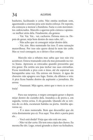 ALCATEIAS34
banheiro, facilitando o coito. Não emitia nenhum som,
aguentando a enorme peia sem muito esforço. De repente,
ela começou a menear a bundona. Fazia-o com movimen-
tos cadenciados. Marcelo a agarrou pela cintura e apoiou-
-se melhor atrás dela. Finalmente, ela gemeu:
- Vai. Vai. Vai... vai, cachorro. Detona meu cu. De-
pois de gozar, mija bem dentro do meu rabo, tá?...
- Não acho que vá conseguir mijar dentro dele.
- Vai, sim. Meu namorado faz isso. É uma sensação
maravilhosa. Por isso não quero deixá-lo nem tão cedo.
Mas se você conseguir, eu o deixo e fico contigo.
Marcelo não a rebateu mas sabia que isso não iria
acontecer. Estava transando com ela mas pensando na rui-
va Joana. Apressou as estocadas quando pressentiu que
iria gozar. Ela sentiu seu pau inchar nas suas entranhas.
Ficou mordendo a pica com o ânus, até ele esporrar seu
buraquinho uma vez. Ela entrou em frenesi. A água do
chuveiro não apagava seu fogo. Então, ela dilatou o reto.
A pica ficou bamba dentro da aspirante a jornalista. Ela
urrou:
- Vaaaaaaai. Mija agora, antes que o meu cu se con-
traia!
Para sua surpresa, o negro conseguiu gozar e depois
mijar dentro do cuzinho dela. Inundou-a de porra e, em
seguida, verteu urina. E ela gozando. Quando ele se reti-
rou do cu dela, escutaram batidas na porta. Aninha apa-
vorou-se;
- É o meu namorado. Bem que desconfiei que ele
viria diretamente pra cá. Fica aqui. Vou abrir a porta para
ele...
- Você está doida? Finja que não está em casa.
- Não vai dar certo. Ele tem uma cópia das chaves. Eu
mesma lhe dei. Logo, estará girando a chave na fechadura.
 