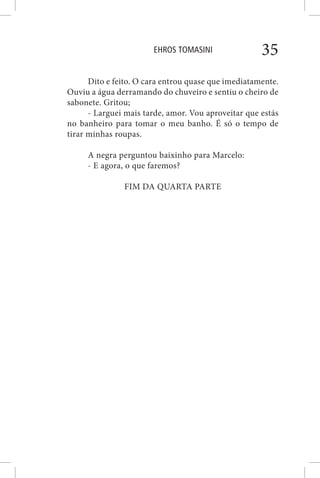 EHROS TOMASINI 35
Dito e feito. O cara entrou quase que imediatamente.
Ouviu a água derramando do chuveiro e sentiu o cheiro de
sabonete. Gritou;
- Larguei mais tarde, amor. Vou aproveitar que estás
no banheiro para tomar o meu banho. É só o tempo de
tirar minhas roupas.
A negra perguntou baixinho para Marcelo:
- E agora, o que faremos?
FIM DA QUARTA PARTE
 