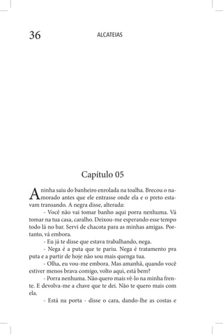 ALCATEIAS36
Capítulo 05
Aninha saiu do banheiro enrolada na toalha. Brecou o na-
morado antes que ele entrasse onde ela e o preto esta-
vam transando. A negra disse, alterada:
- Você não vai tomar banho aqui porra nenhuma. Vá
tomar na tua casa, caralho. Deixou-me esperando esse tempo
todo lá no bar. Servi de chacota para as minhas amigas. Por-
tanto, vá embora.
- Eu já te disse que estava trabalhando, nega.
- Nega é a puta que te pariu. Nega é tratamento pra
puta e a partir de hoje não sou mais quenga tua.
- Olha, eu vou-me embora. Mas amanhã, quando você
estiver menos brava comigo, volto aqui, está bem?
- Porra nenhuma. Não quero mais vê-lo na minha fren-
te. E devolva-me a chave que te dei. Não te quero mais com
ela.
- Está na porta - disse o cara, dando-lhe as costas e
 