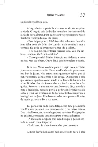 EHROS TOMASINI 37
saindo da residência dela.
A negra bateu a porta às suas costas, depois suspirou
aliviada. O negrão saiu do banheiro onde estivera escondido
atrás da porta aberta, para que o cara visse o gabinete vazio.
Também respirou fundo. Ela disse:
- Essa foi por pouco. Ufa! Amanhã, acho uma desculpa
para falar com ele. Mas não convém mais continuarmos a
trepada. Ele pode se arrepender de ter ido e voltar...
- E eu não me concentraria mais na foda. Vou-me em-
bora, também. Você está satisfeita?
- Claro que não! Minha intenção era foder-te a noite
inteira. Mas tudo bem. Outro dia, a gente completa a transa.
Já na rua, Marcelo olhou para o relógio do seu celular.
Já era mais de meia-noite. Ficou na dúvida se ia pra casa ou
pro bar de Joana. Não estava mais querendo beber, pois já
bebera bastante com a preta e sua amiga. Olhou para a casa
que Aninha apontara como sendo a de Jane e tinha uma luz
acesa lá. Mas não iria incomodar sua irmã a uma hora da-
quelas. Resolveu ir mesmo pra casa. No outro dia, antes de ir
para a faculdade, passaria por lá e pediria informações a ela
sobre a irmã. Aí, lembrou-se do bar onde tinha encontrada a
irmã gêmea de Jane. Resolveu-se a dar uma passada lá antes
de seguir para casa. Foi a sua sorte.
Foi para o bar onde tinha falado com Jane pela última
vez. Era uma quinta-feira e mesmo assim o bar estava lotado.
Deu trabalho encontrar um lugar para se sentar. Um garçom,
no entanto, conseguiu uma mesa para ele mas advertiu:
- A mesa está ocupada mas acredito que a pessoa sen-
tada a ela não irá se importar.
- Tudo bem. Se ela se incomodar, procuro outra.
A mesa ficava num canto bem discreto do bar e a área
 