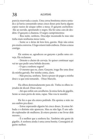ALCATEIAS38
parecia reservada a casais. Uma coroa bonitona estava senta-
da e já havia consumido umas cinco doses pois havia alguns
copos vazios de uísque sobre a mesa. O garçom cochichou-
-lhe ao ouvido, apontando o negro. Ela fez uma cara de des-
dém. O garçom o chamou. O negro cumprimentou:
- Boa noite, senhora. Desculpe incomodá-la mas não
tinha mais nenhuma mesa vazia.
- Sente-se e deixe de lero-lero, garoto. Hoje não estou
pra muita conversa. E logo estarei indo embora. Deixo a mesa
contigo.
Ele sentou-se, agradeceu ao garçom e pediu uma cer-
veja. Ela reclamou:
- Detesto o cheiro de cerveja. Se quiser continuar aqui
vai ter que pedir uma bebida decente.
- O que a senhora sugere?
- O mesmo que eu, claro. Garçom, traga-lhe uma dose
da minha garrafa. Por minha conta, claro.
- Não precisa, senhora. Terei o prazer de pagar a minha
dose e a que está tomando. - Disse Marcelo.
Ela olhou demoradamente para ele. Tinha os olhos in-
jetados de álcool. Disse séria:
- Até que enfim um cavalheiro. Já estou farta de gigolôs.
Sente-se mais perto de mim, rapaz. Não vou te morder.
Ele fez o que ela estava pedindo. Ela apoiou a mão no
seu ombro pra dizer:
- Estou esperando alguém há cinco doses. Já estou bê-
bada e o distinto não apareceu. Mas eu não ligo. É um safa-
do explorador de mulheres. Já estava prestes a me livrar dele
mesmo...
- É o melhor que a senhora faz. Também não gosto de
gigolôs. A senhora ainda é uma coroa bonita. Conseguirá al-
guém melhor.
 