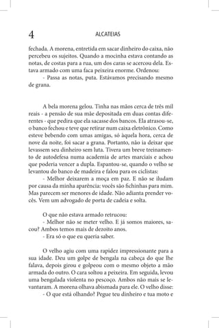 ALCATEIAS4
fechada. A morena, entretida em sacar dinheiro do caixa, não
percebeu os sujeitos. Quando a mocinha estava contando as
notas, de costas para a rua, um dos caras se acercou dela. Es-
tava armado com uma faca peixeira enorme. Ordenou:
- Passa as notas, puta. Estávamos precisando mesmo
de grana.
A bela morena gelou. Tinha nas mãos cerca de três mil
reais - a pensão de sua mãe depositada em duas contas dife-
rentes - que pedira que ela sacasse dos bancos. Ela atrasou-se,
o banco fechou e teve que retirar num caixa eletrônico. Como
esteve bebendo com umas amigas, só àquela hora, cerca de
nove da noite, foi sacar a grana. Portanto, não ia deixar que
levassem seu dinheiro sem luta. Tivera um breve treinamen-
to de autodefesa numa academia de artes marciais e achou
que poderia vencer a dupla. Espantou-se, quando o velho se
levantou do banco de madeira e falou para os ciclistas:
- Melhor deixarem a moça em paz. E não se iludam
por causa da minha aparência: vocês são fichinhas para mim.
Mas parecem ser menores de idade. Não adianta prender vo-
cês. Vem um advogado de porta de cadeia e solta.
O que não estava armado retrucou:
- Melhor não se meter velho. E já somos maiores, sa-
cou? Ambos temos mais de dezoito anos.
- Era só o que eu queria saber.
O velho agiu com uma rapidez impressionante para a
sua idade. Deu um golpe de bengala na cabeça do que lhe
falava, depois girou e golpeou com o mesmo objeto a mão
armada do outro. O cara soltou a peixeira. Em seguida, levou
uma bengalada violenta no pescoço. Ambos não mais se le-
vantaram. A morena olhava abismada para ele. O velho disse:
- O que está olhando? Pegue teu dinheiro e tua moto e
 