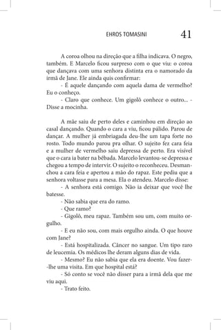 EHROS TOMASINI 41
A coroa olhou na direção que a filha indicava. O negro,
também. E Marcelo ficou surpreso com o que viu: o coroa
que dançava com uma senhora distinta era o namorado da
irmã de Jane. Ele ainda quis confirmar:
- É aquele dançando com aquela dama de vermelho?
Eu o conheço.
- Claro que conhece. Um gigolô conhece o outro... -
Disse a mocinha.
A mãe saiu de perto deles e caminhou em direção ao
casal dançando. Quando o cara a viu, ficou pálido. Parou de
dançar. A mulher já embriagada deu-lhe um tapa forte no
rosto. Todo mundo parou pra olhar. O sujeito fez cara feia
e a mulher de vermelho saiu depressa de perto. Era visível
que o cara ia bater na bêbada. Marcelo levantou-se depressa e
chegou a tempo de intervir. O sujeito o reconheceu. Desman-
chou a cara feia e apertou a mão do rapaz. Este pediu que a
senhora voltasse para a mesa. Ela o atendeu. Marcelo disse:
- A senhora está comigo. Não ia deixar que você lhe
batesse.
- Não sabia que era do ramo.
- Que ramo?
- Gigolô, meu rapaz. Também sou um, com muito or-
gulho.
- E eu não sou, com mais orgulho ainda. O que houve
com Jane?
- Está hospitalizada. Câncer no sangue. Um tipo raro
de leucemia. Os médicos lhe deram alguns dias de vida.
- Mesmo? Eu não sabia que ela era doente. Vou fazer-
-lhe uma visita. Em que hospital está?
- Só conto se você não disser para a irmã dela que me
viu aqui.
- Trato feito.
 