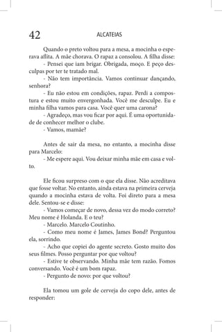 ALCATEIAS42
Quando o preto voltou para a mesa, a mocinha o espe-
rava aflita. A mãe chorava. O rapaz a consolou. A filha disse:
- Pensei que iam brigar. Obrigada, moço. E peço des-
culpas por ter te tratado mal.
- Não tem importância. Vamos continuar dançando,
senhora?
- Eu não estou em condições, rapaz. Perdi a compos-
tura e estou muito envergonhada. Você me desculpe. Eu e
minha filha vamos para casa. Você quer uma carona?
- Agradeço, mas vou ficar por aqui. É uma oportunida-
de de conhecer melhor o clube.
- Vamos, mamãe?
Antes de sair da mesa, no entanto, a mocinha disse
para Marcelo:
- Me espere aqui. Vou deixar minha mãe em casa e vol-
to.
Ele ficou surpreso com o que ela disse. Não acreditava
que fosse voltar. No entanto, ainda estava na primeira cerveja
quando a mocinha estava de volta. Foi direto para a mesa
dele. Sentou-se e disse:
- Vamos começar de novo, dessa vez do modo correto?
Meu nome é Holanda. E o teu?
- Marcelo. Marcelo Coutinho.
- Como meu nome é James, James Bond? Perguntou
ela, sorrindo.
- Acho que copiei do agente secreto. Gosto muito dos
seus filmes. Posso perguntar por que voltou?
- Estive te observando. Minha mãe tem razão. Fomos
conversando. Você é um bom rapaz.
- Pergunto de novo: por que voltou?
Ela tomou um gole de cerveja do copo dele, antes de
responder:
 
