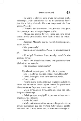 EHROS TOMASINI 43
- Eu vinha te oferecer uma grana para deixar minha
mãe em paz. Mas a caminho de casa ela me convenceu de que
isso iria te deixar chateado. Ela acredita que você não é um
gigolô. Procede?
- Obrigado pela sinceridade. Não, não sou. Não gosto
de explorar pessoas nem aprecio gente assim.
- Minha mãe gostou de você. Pediu que eu te convi-
dasse à nossa casa amanhã. Você ficaria o final de semana
conosco.
- Agradeço. Mas acho que tua mãe só disse isso porque
estava bicada.
- Não gostou dela?
- É uma senhora simpática. Parece ser uma pessoa ami-
ga.
- Só amiga? Ela não te despertou algo mais? Ou não
gosta de coroas?
- Nunca tive um relacionamento com pessoas que tem
idade de ser minha mãe.
- Não gostaria de experimentar?
Ele olhou fixamente para ela. Depois, perguntou:
- Está jogando tua mãe pra cima de mim, Holanda?
- Talvez. Mas agora estou invertendo os papéis.
- Como assim?
- Normalmente minha mãe leva os gigolôs dela lá pra
casa e eles tentam me comer. Agora, se você for passar esses
dias conosco, eu é que vou tentar comer você.
- Quem te viu, quem te vê. Achei que você não tinha
simpatizado comigo.
- Achei que eras um gigolô. Agora que sei que estava
enganada, tudo mudou.
- Mudou? Como?
- Minha mãe não me deixa namorar. Eu puxei a ela: só
arranjo namorados que não prestam. Já tive muitos proble-
mas com isso. Então, pensei que, se namorasse contigo, ela
 
