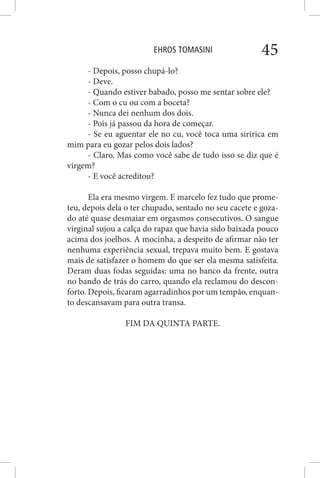 EHROS TOMASINI 45
- Depois, posso chupá-lo?
- Deve.
- Quando estiver babado, posso me sentar sobre ele?
- Com o cu ou com a boceta?
- Nunca dei nenhum dos dois.
- Pois já passou da hora de começar.
- Se eu aguentar ele no cu, você toca uma siririca em
mim para eu gozar pelos dois lados?
- Claro. Mas como você sabe de tudo isso se diz que é
virgem?
- E você acreditou?
Ela era mesmo virgem. E marcelo fez tudo que prome-
teu, depois dela o ter chupado, sentado no seu cacete e goza-
do até quase desmaiar em orgasmos consecutivos. O sangue
virginal sujou a calça do rapaz que havia sido baixada pouco
acima dos joelhos. A mocinha, a despeito de afirmar não ter
nenhuma experiência sexual, trepava muito bem. E gostava
mais de satisfazer o homem do que ser ela mesma satisfeita.
Deram duas fodas seguidas: uma no banco da frente, outra
no bando de trás do carro, quando ela reclamou do descon-
forto. Depois, ficaram agarradinhos por um tempão, enquan-
to descansavam para outra transa.
FIM DA QUINTA PARTE.
 