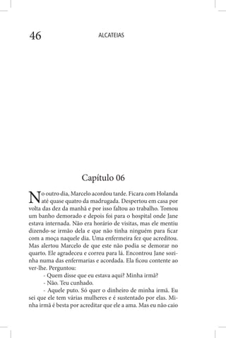 ALCATEIAS46
Capítulo 06
No outro dia, Marcelo acordou tarde. Ficara com Holanda
até quase quatro da madrugada. Despertou em casa por
volta das dez da manhã e por isso faltou ao trabalho. Tomou
um banho demorado e depois foi para o hospital onde Jane
estava internada. Não era horário de visitas, mas ele mentiu
dizendo-se irmão dela e que não tinha ninguém para ficar
com a moça naquele dia. Uma enfermeira fez que acreditou.
Mas alertou Marcelo de que este não podia se demorar no
quarto. Ele agradeceu e correu para lá. Encontrou Jane sozi-
nha numa das enfermarias e acordada. Ela ficou contente ao
ver-lhe. Perguntou:
- Quem disse que eu estava aqui? Minha irmã?
- Não. Teu cunhado.
- Aquele puto. Só quer o dinheiro de minha irmã. Eu
sei que ele tem várias mulheres e é sustentado por elas. Mi-
nha irmã é besta por acreditar que ele a ama. Mas eu não caio
 
