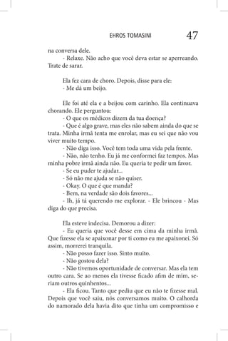 EHROS TOMASINI 47
na conversa dele.
- Relaxe. Não acho que você deva estar se aperreando.
Trate de sarar.
Ela fez cara de choro. Depois, disse para ele:
- Me dá um beijo.
Ele foi até ela e a beijou com carinho. Ela continuava
chorando. Ele perguntou:
- O que os médicos dizem da tua doença?
- Que é algo grave, mas eles não sabem ainda do que se
trata. Minha irmã tenta me enrolar, mas eu sei que não vou
viver muito tempo.
- Não diga isso. Você tem toda uma vida pela frente.
- Não, não tenho. Eu já me conformei faz tempos. Mas
minha pobre irmã ainda não. Eu queria te pedir um favor.
- Se eu puder te ajudar...
- Só não me ajuda se não quiser.
- Okay. O que é que manda?
- Bem, na verdade são dois favores...
- Ih, já tá querendo me explorar. - Ele brincou - Mas
diga do que precisa.
Ela esteve indecisa. Demorou a dizer:
- Eu queria que você desse em cima da minha irmã.
Que fizesse ela se apaixonar por ti como eu me apaixonei. Só
assim, morrerei tranquila.
- Não posso fazer isso. Sinto muito.
- Não gostou dela?
- Não tivemos oportunidade de conversar. Mas ela tem
outro cara. Se ao menos ela tivesse ficado afim de mim, se-
riam outros quinhentos...
- Ela ficou. Tanto que pediu que eu não te fizesse mal.
Depois que você saiu, nós conversamos muito. O calhorda
do namorado dela havia dito que tinha um compromisso e
 