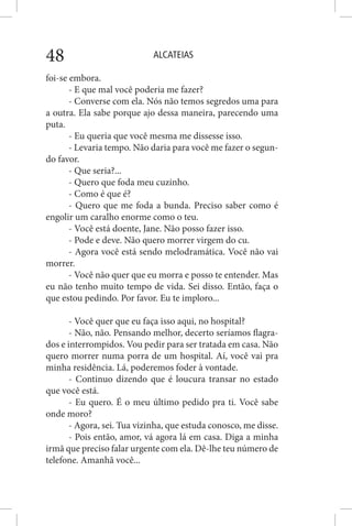ALCATEIAS48
foi-se embora.
- E que mal você poderia me fazer?
- Converse com ela. Nós não temos segredos uma para
a outra. Ela sabe porque ajo dessa maneira, parecendo uma
puta.
- Eu queria que você mesma me dissesse isso.
- Levaria tempo. Não daria para você me fazer o segun-
do favor.
- Que seria?...
- Quero que foda meu cuzinho.
- Como é que é?
- Quero que me foda a bunda. Preciso saber como é
engolir um caralho enorme como o teu.
- Você está doente, Jane. Não posso fazer isso.
- Pode e deve. Não quero morrer virgem do cu.
- Agora você está sendo melodramática. Você não vai
morrer.
- Você não quer que eu morra e posso te entender. Mas
eu não tenho muito tempo de vida. Sei disso. Então, faça o
que estou pedindo. Por favor. Eu te imploro...
- Você quer que eu faça isso aqui, no hospital?
- Não, não. Pensando melhor, decerto seríamos flagra-
dos e interrompidos. Vou pedir para ser tratada em casa. Não
quero morrer numa porra de um hospital. Aí, você vai pra
minha residência. Lá, poderemos foder à vontade.
- Continuo dizendo que é loucura transar no estado
que você está.
- Eu quero. É o meu último pedido pra ti. Você sabe
onde moro?
- Agora, sei. Tua vizinha, que estuda conosco, me disse.
- Pois então, amor, vá agora lá em casa. Diga a minha
irmã que preciso falar urgente com ela. Dê-lhe teu número de
telefone. Amanhã você...
 