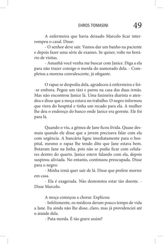 EHROS TOMASINI 49
A enfermeira que havia deixado Marcelo ficar inter-
rompeu o casal. Disse:
- O senhor deve sair. Vamos dar um banho na paciente
e depois fazer uma série de exames. Se quiser, volte no horá-
rio de visitas.
- Amanhã você venha me buscar com Janice. Diga a ela
para não trazer consigo o merda do namorado dela. - Com-
pletou a morena convalescente, já ofegante.
O rapaz se despediu dela, agradeceu à enfermeira e foi-
-se embora. Pegou um táxi e parou na casa das duas irmãs.
Mas não encontrou Janice lá. Uma faxineira diarista o aten-
deu e disse que a moça estava no trabalho. O negro informou
que viera do hospital e tinha um recado para ela. A mulher
lhe deu o endereço do banco onde Janice era gerente. Ele foi
para lá.
Quando o viu, a gêmea de Jane ficou lívida. Quase des-
maia quando ele disse que a jovem precisava falar com ela
com urgência. A bancária ligou imediatamente para o hos-
pital, mesmo o rapaz lhe tendo dito que Jane estava bem.
Botaram Jane na linha, pois não se podia ficar com celula-
res dentro do quarto. Janice esteve falando com ela, depois
suspirou aliviada. No entanto, continuou preocupada. Disse
para o negro:
- Minha irmã quer sair de lá. Disse que prefere morrer
em casa.
- Ela é exagerada. Não demonstra estar tão doente. -
Disse Marcelo.
A moça começou a chorar. Explicou:
- Infelizmente, os médicos deram pouco tempo de vida
a Jane. Eu ainda não lhe disse, claro, mas já providenciei até
o ataúde dela.
- Puta merda. É tão grave assim?
 