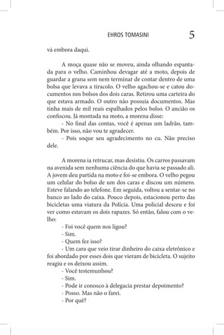 EHROS TOMASINI 5
vá embora daqui.
A moça quase não se moveu, ainda olhando espanta-
da para o velho. Caminhou devagar até a moto, depois de
guardar a grana sem nem terminar de contar dentro de uma
bolsa que levava a tiracolo. O velho agachou-se e catou do-
cumentos nos bolsos dos dois caras. Retirou uma carteira do
que estava armado. O outro não possuía documentos. Mas
tinha mais de mil reais espalhados pelos bolso. O ancião os
confiscou. Já montada na moto, a morena disse:
- No final das contas, você é apenas um ladrão, tam-
bém. Por isso, não vou te agradecer.
- Pois soque seu agradecimento no cu. Não preciso
dele.
A morena ia retrucar, mas desistiu. Os carros passavam
na avenida sem nenhuma ciência do que havia se passado ali.
A jovem deu partida na moto e foi-se embora. O velho pegou
um celular do bolso de um dos caras e discou um número.
Esteve falando ao telefone. Em seguida, voltou a sentar-se no
banco ao lado do caixa. Pouco depois, estacionou perto das
bicicletas uma viatura da Polícia. Uma policial desceu e foi
ver como estavam os dois rapazes. Só então, falou com o ve-
lho:
- Foi você quem nos ligou?
- Sim.
- Quem fez isso?
- Um cara que veio tirar dinheiro do caixa eletrônico e
foi abordado por esses dois que vieram de bicicleta. O sujeito
reagiu e os deixou assim.
- Você testemunhou?
- Sim.
- Pode ir conosco à delegacia prestar depoimento?
- Posso. Mas não o farei.
- Por quê?
 