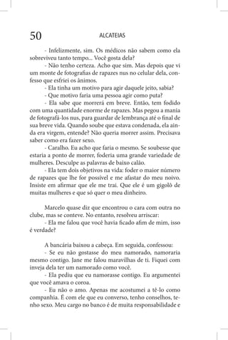 ALCATEIAS50
- Infelizmente, sim. Os médicos não sabem como ela
sobreviveu tanto tempo... Você gosta dela?
- Não tenho certeza. Acho que sim. Mas depois que vi
um monte de fotografias de rapazes nus no celular dela, con-
fesso que esfriei os ânimos.
- Ela tinha um motivo para agir daquele jeito, sabia?
- Que motivo faria uma pessoa agir como puta?
- Ela sabe que morrerá em breve. Então, tem fodido
com uma quantidade enorme de rapazes. Mas pegou a mania
de fotografá-los nus, para guardar de lembrança até o final de
sua breve vida. Quando soube que estava condenada, ela ain-
da era virgem, entende? Não queria morrer assim. Precisava
saber como era fazer sexo.
- Caralho. Eu acho que faria o mesmo. Se soubesse que
estaria a ponto de morrer, foderia uma grande variedade de
mulheres. Desculpe as palavras de baixo calão.
- Ela tem dois objetivos na vida: foder o maior número
de rapazes que lhe for possível e me afastar do meu noivo.
Insiste em afirmar que ele me trai. Que ele é um gigolô de
muitas mulheres e que só quer o meu dinheiro.
Marcelo quase diz que encontrou o cara com outra no
clube, mas se conteve. No entanto, resolveu arriscar:
- Ela me falou que você havia ficado afim de mim, isso
é verdade?
A bancária baixou a cabeça. Em seguida, confessou:
- Se eu não gostasse do meu namorado, namoraria
mesmo contigo. Jane me falou maravilhas de ti. Fiquei com
inveja dela ter um namorado como você.
- Ela pediu que eu namorasse contigo. Eu argumentei
que você amava o coroa.
- Eu não o amo. Apenas me acostumei a tê-lo como
companhia. É com ele que eu converso, tenho conselhos, te-
nho sexo. Meu cargo no banco é de muita responsabilidade e
 