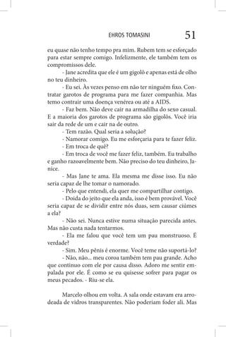 EHROS TOMASINI 51
eu quase não tenho tempo pra mim. Rubem tem se esforçado
para estar sempre comigo. Infelizmente, ele também tem os
compromissos dele.
- Jane acredita que ele é um gigolô e apenas está de olho
no teu dinheiro.
- Eu sei. Às vezes penso em não ter ninguém fixo. Con-
tratar garotos de programa para me fazer companhia. Mas
temo contrair uma doença venérea ou até a AIDS.
- Faz bem. Não deve cair na armadilha do sexo casual.
E a maioria dos garotos de programa são gigolôs. Você iria
sair da rede de um e cair na de outro.
- Tem razão. Qual seria a solução?
- Namorar comigo. Eu me esforçaria para te fazer feliz.
- Em troca de quê?
- Em troca de você me fazer feliz, também. Eu trabalho
e ganho razoavelmente bem. Não preciso do teu dinheiro, Ja-
nice.
- Mas Jane te ama. Ela mesma me disse isso. Eu não
seria capaz de lhe tomar o namorado.
- Pelo que entendi, ela quer me compartilhar contigo.
- Doida do jeito que ela anda, isso é bem provável. Você
seria capaz de se dividir entre nós duas, sem causar ciúmes
a ela?
- Não sei. Nunca estive numa situação parecida antes.
Mas não custa nada tentarmos.
- Ela me falou que você tem um pau monstruoso. É
verdade?
- Sim. Meu pênis é enorme. Você teme não suportá-lo?
- Não, não... meu coroa também tem pau grande. Acho
que continuo com ele por causa disso. Adoro me sentir em-
palada por ele. É como se eu quisesse sofrer para pagar os
meus pecados. - Riu-se ela.
Marcelo olhou em volta. A sala onde estavam era arro-
deada de vidros transparentes. Não poderiam foder ali. Mas
 