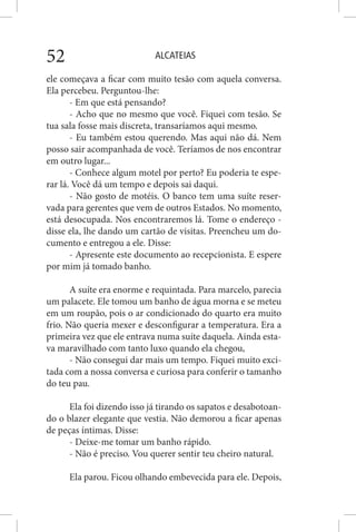 ALCATEIAS52
ele começava a ficar com muito tesão com aquela conversa.
Ela percebeu. Perguntou-lhe:
- Em que está pensando?
- Acho que no mesmo que você. Fiquei com tesão. Se
tua sala fosse mais discreta, transaríamos aqui mesmo.
- Eu também estou querendo. Mas aqui não dá. Nem
posso sair acompanhada de você. Teríamos de nos encontrar
em outro lugar...
- Conhece algum motel por perto? Eu poderia te espe-
rar lá. Você dá um tempo e depois sai daqui.
- Não gosto de motéis. O banco tem uma suíte reser-
vada para gerentes que vem de outros Estados. No momento,
está desocupada. Nos encontraremos lá. Tome o endereço -
disse ela, lhe dando um cartão de visitas. Preencheu um do-
cumento e entregou a ele. Disse:
- Apresente este documento ao recepcionista. E espere
por mim já tomado banho.
A suíte era enorme e requintada. Para marcelo, parecia
um palacete. Ele tomou um banho de água morna e se meteu
em um roupão, pois o ar condicionado do quarto era muito
frio. Não queria mexer e desconfigurar a temperatura. Era a
primeira vez que ele entrava numa suíte daquela. Ainda esta-
va maravilhado com tanto luxo quando ela chegou,
- Não consegui dar mais um tempo. Fiquei muito exci-
tada com a nossa conversa e curiosa para conferir o tamanho
do teu pau.
Ela foi dizendo isso já tirando os sapatos e desabotoan-
do o blazer elegante que vestia. Não demorou a ficar apenas
de peças íntimas. Disse:
- Deixe-me tomar um banho rápido.
- Não é preciso. Vou querer sentir teu cheiro natural.
Ela parou. Ficou olhando embevecida para ele. Depois,
 