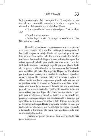 EHROS TOMASINI 53
beijou-o com ardor. Foi correspondida. Ele a ajudou a tirar
sua calcinha e seu sutiã enquanto ela lhe abria o roupão. Sor-
riu ao descobrir o enorme caralho duro. Falou:
- Ele é maravilhoso. Nunca vi um igual. Posso apalpá-
-lo?
- Faça dele o que quiser.
- Então, fique quieto. Deixe que eu conduza o coito.
Não vai se arrepender.
Quando ela ficou nua, o rapaz comparou seu corpo com
o da irmã. Não viu diferença. Ela era tão gostosona quanto. A
boceta já pingava de desejo. Havia um tapete de pele de ove-
lhas na sala. Ela o deitou nele. Ele o achou macio. Ela lhe deu
um banho demorado de língua, sem nem tocar-lhe o pau. Ele
estava agoniado, doido para sentir sua boca nele. O mastro
já doía de tão teso. Quando já ia pedir para ser abocanhado
ali, ela pareceu adivinhar-lhe os pensamentos. Foi descendo
com os lábios até beijar-lhe o pênis. Depois de lhe chupar
por um tempo, massageou o caralho à espanhola, roçando-o
entre os peitos. Ele cruzou as mãos sob a cabeça e fechou os
olhos. Sentiu sua boca chupando a glande toda vez que ela
despontava entre os seios dela. Ao contrário de Jane, a ban-
cária fazia amor de forma suave. Parecia calcular o que fazer
para deixá-lo mais excitado. Finalmente, montou nele. Sua
vulva estava pegando fogo. Ele gemeu quando sentiu o pró-
prio pau invadindo a gruta dela. Janice o foi engolindo aos
poucos. Quando conseguiu ser penetrada até o máximo que
aguentou, inclinou o corpo sobre o dele. Iniciou a cavalgada
de forma bem devagar. Havia um grande espelho na sala, que
ia do chão ao teto. Marcelo a via refletida de costas, erguendo
e baixando o bumbum. Ele ficou mais excitado ainda com
aquela visão. Ela pediu:
- Quando for gozar, me avise. Vou fazer de tudo para
gozarmos juntos.
 