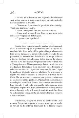 ALCATEIAS56
- Ele não irá te deixar em paz. E quando descobrir que
você andou usando a imagem do teu pai para aterroriza-lo,
não vai querer só te prender.
- Disso, eu sei. Mas não acho que virá sozinho contigo.
Trará uma guarnição inteira.
- Então, como pensa atrai-lo a uma armadilha?
- O que você acabou de me dizer me deu uma outra
ideia. Mas vou precisar da tua ajuda.
- O que eu tenho que fazer?
************************************
Marisa ficou contente quando recebeu o telefonema de
Lucas a convidando para o apartamento onde ele estava es-
condido. Não disse nada à filha, pois sabia que ela contaria
logo ao pai delegado. O rapaz pediu sigilo absoluto do seu
paradeiro. Ela não era doida de coloca-lo em perigo. Adorava
o jovem. Sonhava com ele quase todos os dias. Envolvera-
-se com o pai dele apenas porque queria deixa-lo livre para
a filha apaixonada. Não esperava que Lucas a rejeitasse nem
que Leandra denunciasse o seu caso com o pai do jovem. O
velho era um solitário, depois que a esposa o deixou. O sujei-
to ideal para Marisa ter cometer adultério. Ele apaixonou-se
rápido pela mulher boazuda e com quase a metade de sua
idade. Marisa, atualmente, contava com quarenta e dois anos
de idade, doze a mais que Lucas. O pai dele tinha setenta anos
mas chupava muito bem. Marisa tivera os seus momentos fe-
lizes com ele. O delegado, seu marido, tinha sessenta anos,
completos naquele mês. Ele e a filha eram do mesmo período
do ano. Leandra acabara de completar dezoito aninhos. Esta-
va cada vez mais safada. Tinha um namorado mas o corneava
a torto e a direito.
Finalmente, chegou em frente ao prédio onde Lucas
morava. Perguntou na portaria por um jovem que se muda-
ra para ali no dia anterior. Indicaram-lhe o décimo terceiro
 