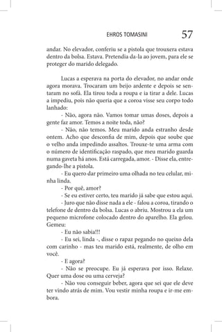 EHROS TOMASINI 57
andar. No elevador, conferiu se a pistola que trouxera estava
dentro da bolsa. Estava. Pretendia da-la ao jovem, para ele se
proteger do marido delegado.
Lucas a esperava na porta do elevador, no andar onde
agora morava. Trocaram um beijo ardente e depois se sen-
taram no sofá. Ela tirou toda a roupa e ia tirar a dele. Lucas
a impediu, pois não queria que a coroa visse seu corpo todo
lanhado:
- Não, agora não. Vamos tomar umas doses, depois a
gente faz amor. Temos a noite toda, não?
- Não, não temos. Meu marido anda estranho desde
ontem. Acho que desconfia de mim, depois que soube que
o velho anda impedindo assaltos. Trouxe-te uma arma com
o número de identificação raspado, que meu marido guarda
numa gaveta há anos. Está carregada, amor. - Disse ela, entre-
gando-lhe a pistola.
- Eu quero dar primeiro uma olhada no teu celular, mi-
nha linda.
- Por quê, amor?
- Se eu estiver certo, teu marido já sabe que estou aqui.
- Juro que não disse nada a ele - falou a coroa, tirando o
telefone de dentro da bolsa. Lucas o abriu. Mostrou a ela um
pequeno microfone colocado dentro do aparelho. Ela gelou.
Gemeu:
- Eu não sabia!!!
- Eu sei, linda -, disse o rapaz pegando no queixo dela
com carinho - mas teu marido está, realmente, de olho em
você.
- E agora?
- Não se preocupe. Eu já esperava por isso. Relaxe.
Quer uma dose ou uma cerveja?
- Não vou conseguir beber, agora que sei que ele deve
ter vindo atrás de mim. Vou vestir minha roupa e ir-me em-
bora.
 